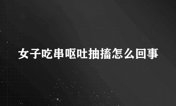 女子吃串呕吐抽搐怎么回事