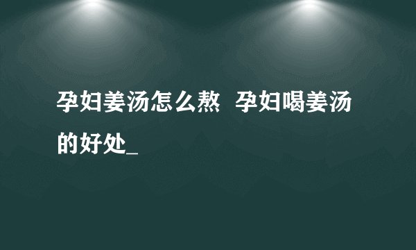 孕妇姜汤怎么熬  孕妇喝姜汤的好处_