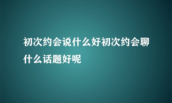 初次约会说什么好初次约会聊什么话题好呢