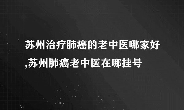 苏州治疗肺癌的老中医哪家好,苏州肺癌老中医在哪挂号