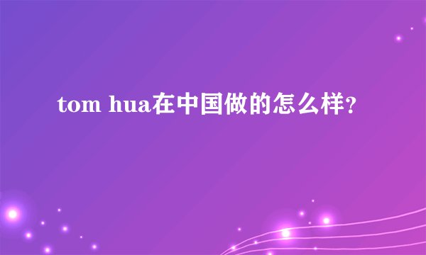 tom hua在中国做的怎么样？