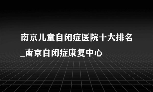 南京儿童自闭症医院十大排名_南京自闭症康复中心