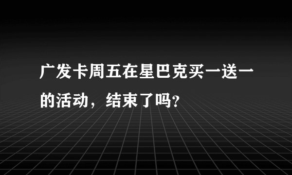 广发卡周五在星巴克买一送一的活动，结束了吗？