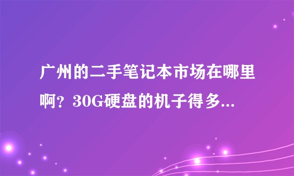 广州的二手笔记本市场在哪里啊？30G硬盘的机子得多少钱啊？
