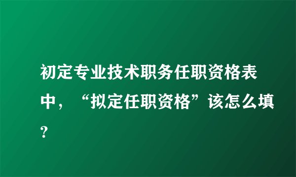 初定专业技术职务任职资格表中，“拟定任职资格”该怎么填？