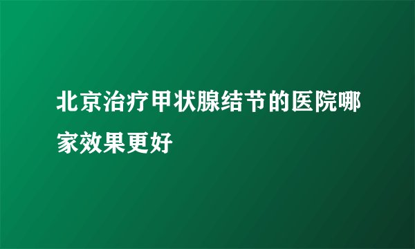 北京治疗甲状腺结节的医院哪家效果更好