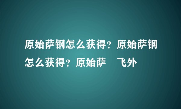 原始萨钢怎么获得？原始萨钢怎么获得？原始萨–飞外