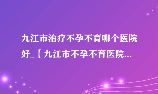 九江市治疗不孕不育哪个医院好_【九江市不孕不育医院】排名榜?