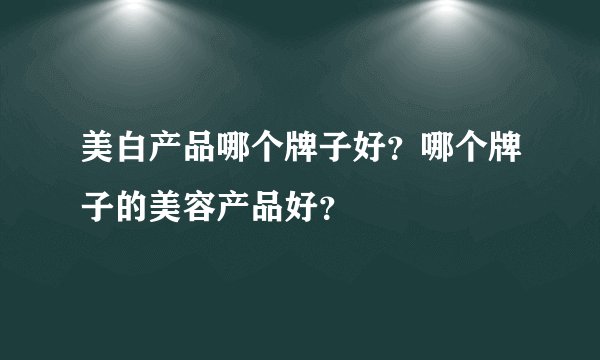 美白产品哪个牌子好?哪个牌子的美容产品好?
