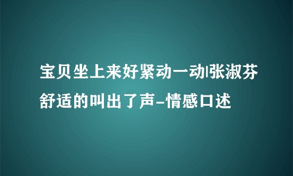 宝贝坐上来好紧动一动|张淑芬舒适的叫出了声-情感口述