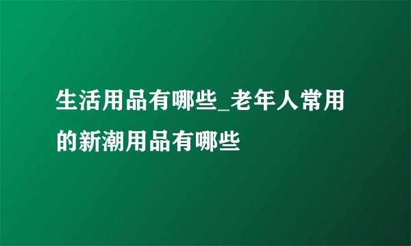 生活用品有哪些_老年人常用的新潮用品有哪些