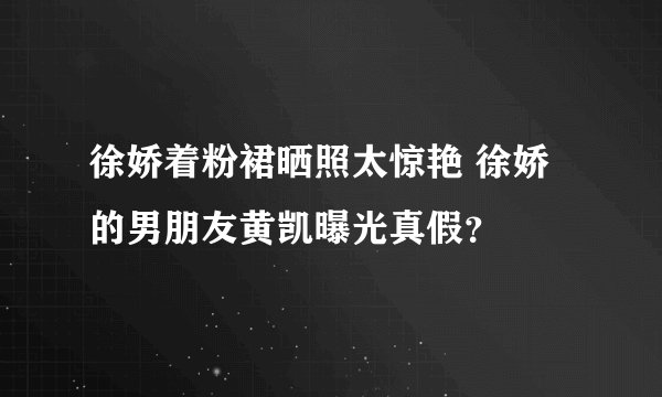 徐娇着粉裙晒照太惊艳 徐娇的男朋友黄凯曝光真假？