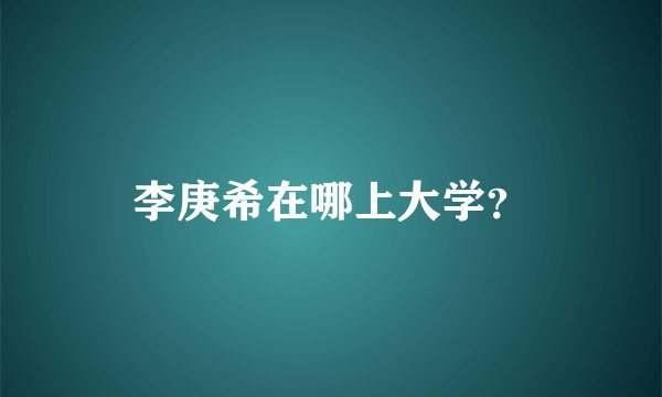李庚希在哪上大学？