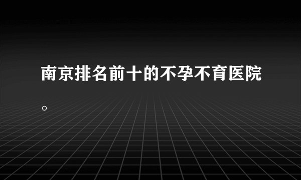 南京排名前十的不孕不育医院。