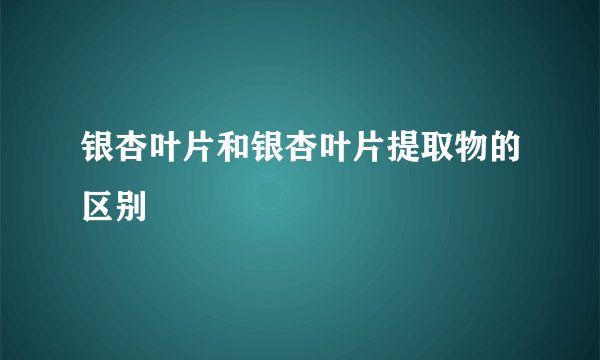 银杏叶片和银杏叶片提取物的区别