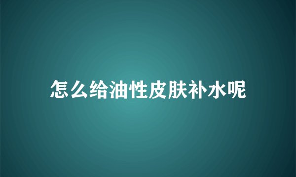 怎么给油性皮肤补水呢