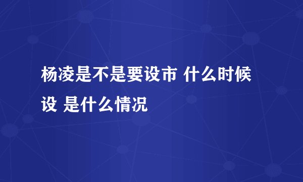 杨凌是不是要设市 什么时候设 是什么情况