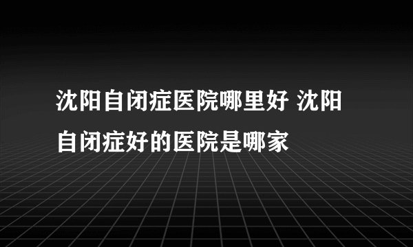 沈阳自闭症医院哪里好 沈阳自闭症好的医院是哪家