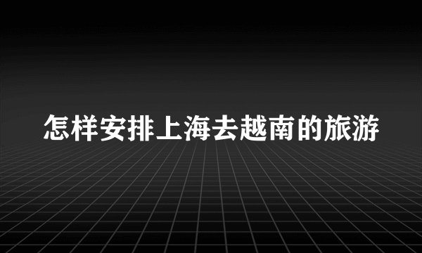 怎样安排上海去越南的旅游