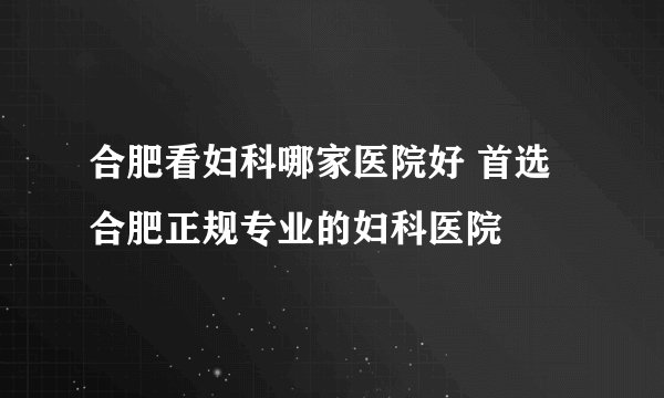 合肥看妇科哪家医院好 首选合肥正规专业的妇科医院