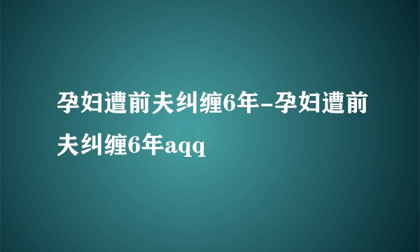 孕妇遭前夫纠缠6年-孕妇遭前夫纠缠6年aqq