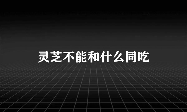 灵芝不能和什么同吃