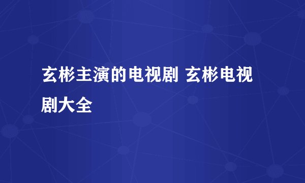 玄彬主演的电视剧 玄彬电视剧大全