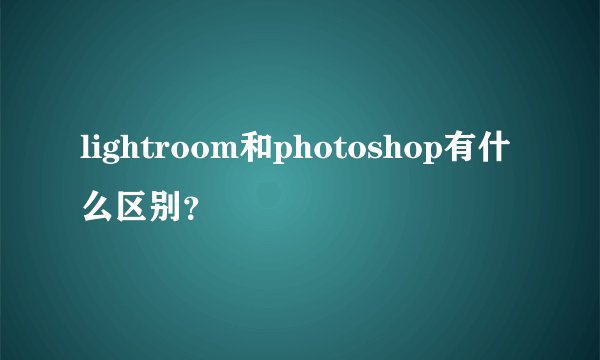 lightroom和photoshop有什么区别？