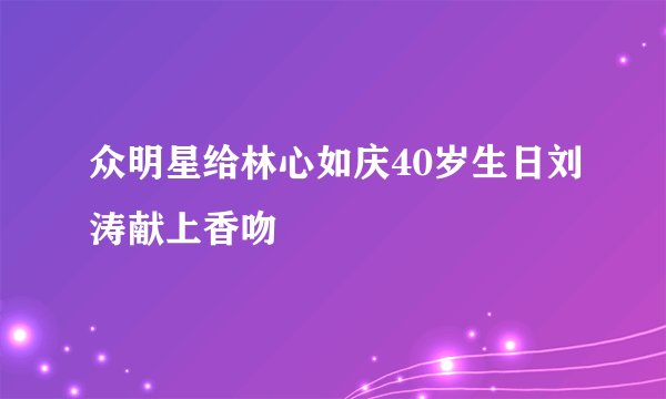 众明星给林心如庆40岁生日刘涛献上香吻