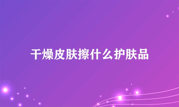 干燥皮肤擦什么护肤品