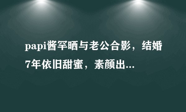 papi酱罕晒与老公合影,结婚7年依旧甜蜜,素颜出镜紧靠老公胸口