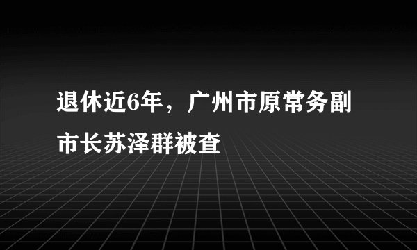 退休近6年,广州市原常务副市长苏泽群被查