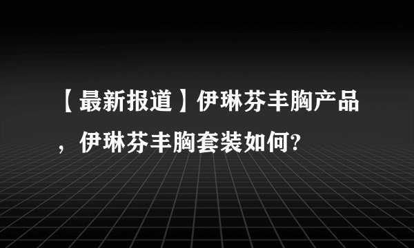 【最新报道】伊琳芬丰胸产品,伊琳芬丰胸套装如何?
