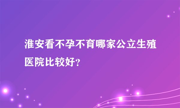淮安看不孕不育哪家公立生殖医院比较好?