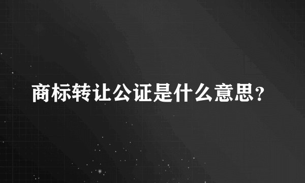 商标转让公证是什么意思？