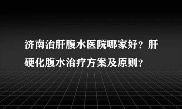 济南治肝腹水医院哪家好?肝硬化腹水治疗方案及原则?