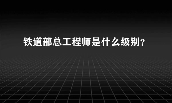 铁道部总工程师是什么级别?