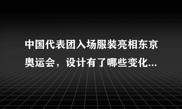 中国代表团入场服装亮相东京奥运会，设计有了哪些变化，效果如何？