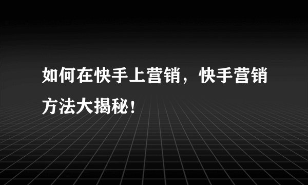 如何在快手上营销，快手营销方法大揭秘！