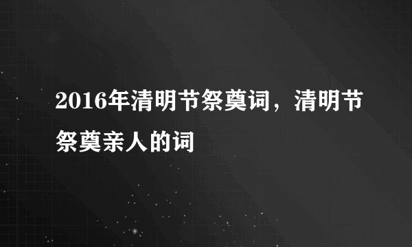 2016年清明节祭奠词，清明节祭奠亲人的词