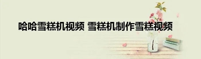 哈哈雪糕机视频 雪糕机制作雪糕视频