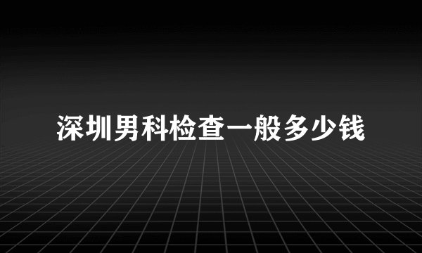 深圳男科检查一般多少钱