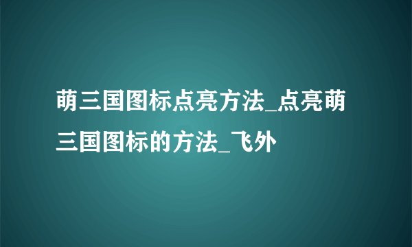 萌三国图标点亮方法_点亮萌三国图标的方法_飞外