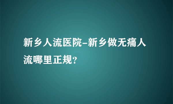 新乡人流医院-新乡做无痛人流哪里正规？