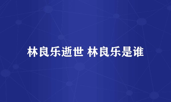 林良乐逝世 林良乐是谁