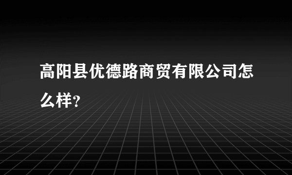 高阳县优德路商贸有限公司怎么样?