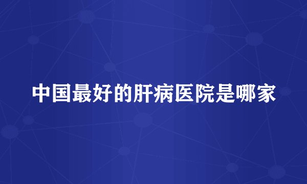 中国最好的肝病医院是哪家