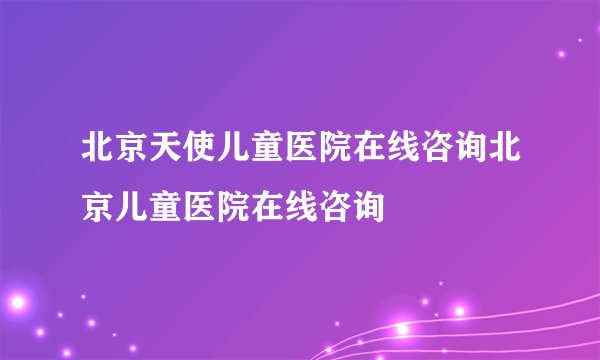 北京天使儿童医院在线咨询北京儿童医院在线咨询