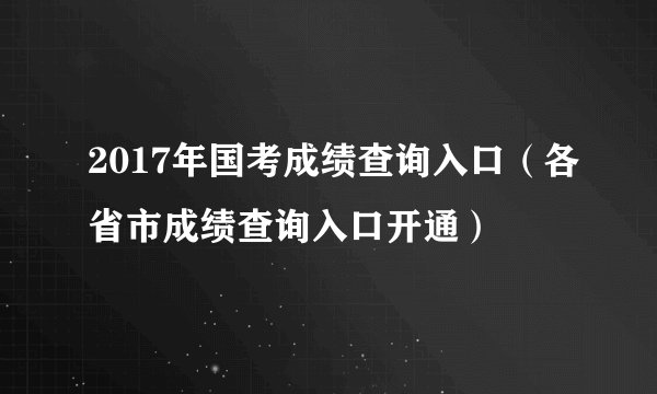 2017年国考成绩查询入口(各省市成绩查询入口开通)