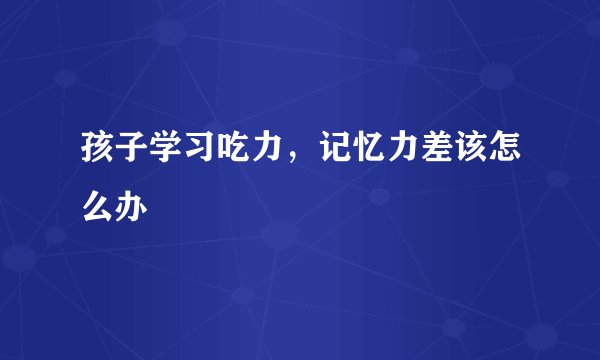 孩子学习吃力,记忆力差该怎么办
